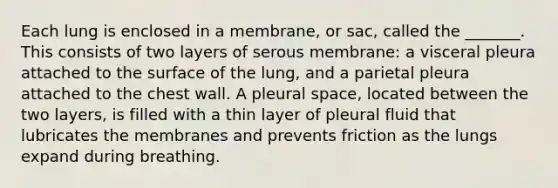 Each lung is enclosed in a membrane, or sac, called the _______. This consists of two layers of serous membrane: a visceral pleura attached to the surface of the lung, and a parietal pleura attached to the chest wall. A pleural space, located between the two layers, is filled with a thin layer of pleural fluid that lubricates the membranes and prevents friction as the lungs expand during breathing.