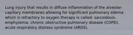 Lung injury that results in diffuse inflammation of the alveolar-capillary membranes allowing for significant pulmonary edema which is refractory to oxygen therapy is called: sarcoidosis. emphysema. chronic obstructive pulmonary disease (COPD). acute respiratory distress syndrome (ARDS).