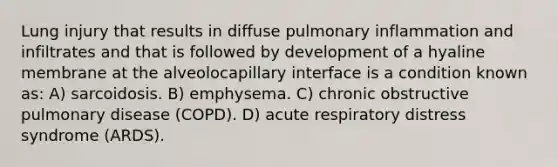 Lung injury that results in diffuse pulmonary inflammation and infiltrates and that is followed by development of a hyaline membrane at the alveolocapillary interface is a condition known as: A) sarcoidosis. B) emphysema. C) chronic obstructive pulmonary disease (COPD). D) acute respiratory distress syndrome (ARDS).