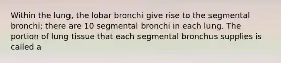 Within the lung, the lobar bronchi give rise to the segmental bronchi; there are 10 segmental bronchi in each lung. The portion of lung tissue that each segmental bronchus supplies is called a