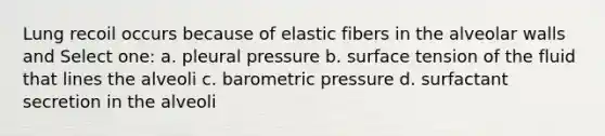 Lung recoil occurs because of elastic fibers in the alveolar walls and Select one: a. pleural pressure b. surface tension of the fluid that lines the alveoli c. barometric pressure d. surfactant secretion in the alveoli