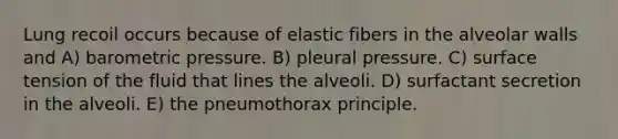 Lung recoil occurs because of elastic fibers in the alveolar walls and A) barometric pressure. B) pleural pressure. C) surface tension of the fluid that lines the alveoli. D) surfactant secretion in the alveoli. E) the pneumothorax principle.