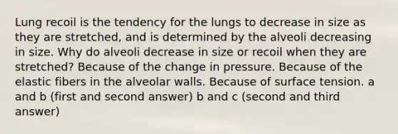 Lung recoil is the tendency for the lungs to decrease in size as they are stretched, and is determined by the alveoli decreasing in size. Why do alveoli decrease in size or recoil when they are stretched? Because of the change in pressure. Because of the elastic fibers in the alveolar walls. Because of surface tension. a and b (first and second answer) b and c (second and third answer)