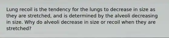 Lung recoil is the tendency for the lungs to decrease in size as they are stretched, and is determined by the alveoli decreasing in size. Why do alveoli decrease in size or recoil when they are stretched?