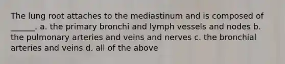 The lung root attaches to the mediastinum and is composed of ______. a. the primary bronchi and lymph vessels and nodes b. the pulmonary arteries and veins and nerves c. the bronchial arteries and veins d. all of the above