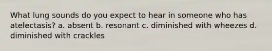 What lung sounds do you expect to hear in someone who has atelectasis? a. absent b. resonant c. diminished with wheezes d. diminished with crackles