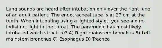 Lung sounds are heard after intubation only over the right lung of an adult patient. The endotracheal tube is at 27 cm at the teeth. When intubating using a lighted stylet, you see a dim, indistinct light in the throat. The paramedic has most likely intubated which structure? A) Right mainstem bronchus B) Left mainstem bronchus C) Esophagus D) Trachea