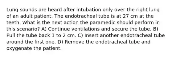 Lung sounds are heard after intubation only over the right lung of an adult patient. The endotracheal tube is at 27 cm at the teeth. What is the next action the paramedic should perform in this scenario? A) Continue ventilations and secure the tube. B) Pull the tube back 1 to 2 cm. C) Insert another endotracheal tube around the first one. D) Remove the endotracheal tube and oxygenate the patient.