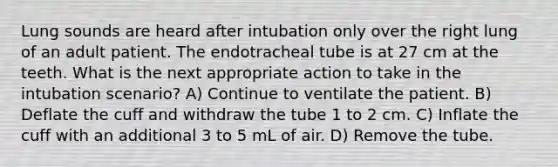 Lung sounds are heard after intubation only over the right lung of an adult patient. The endotracheal tube is at 27 cm at the teeth. What is the next appropriate action to take in the intubation scenario? A) Continue to ventilate the patient. B) Deflate the cuff and withdraw the tube 1 to 2 cm. C) Inflate the cuff with an additional 3 to 5 mL of air. D) Remove the tube.