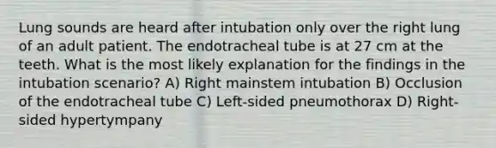 Lung sounds are heard after intubation only over the right lung of an adult patient. The endotracheal tube is at 27 cm at the teeth. What is the most likely explanation for the findings in the intubation scenario? A) Right mainstem intubation B) Occlusion of the endotracheal tube C) Left-sided pneumothorax D) Right-sided hypertympany