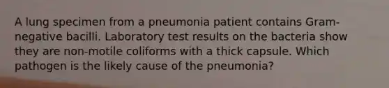 A lung specimen from a pneumonia patient contains Gram-negative bacilli. Laboratory test results on the bacteria show they are non-motile coliforms with a thick capsule. Which pathogen is the likely cause of the pneumonia?