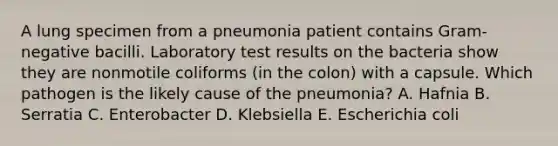 A lung specimen from a pneumonia patient contains Gram-negative bacilli. Laboratory test results on the bacteria show they are nonmotile coliforms (in the colon) with a capsule. Which pathogen is the likely cause of the pneumonia? A. Hafnia B. Serratia C. Enterobacter D. Klebsiella E. Escherichia coli