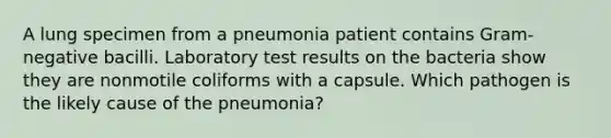 A lung specimen from a pneumonia patient contains Gram-negative bacilli. Laboratory test results on the bacteria show they are nonmotile coliforms with a capsule. Which pathogen is the likely cause of the pneumonia?