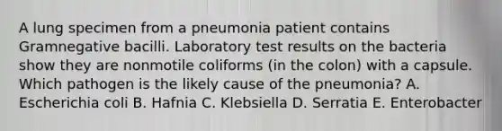 A lung specimen from a pneumonia patient contains Gramnegative bacilli. Laboratory test results on the bacteria show they are nonmotile coliforms (in the colon) with a capsule. Which pathogen is the likely cause of the pneumonia? A. Escherichia coli B. Hafnia C. Klebsiella D. Serratia E. Enterobacter