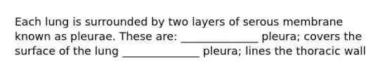 Each lung is surrounded by two layers of serous membrane known as pleurae. These are: ______________ pleura; covers the surface of the lung ______________ pleura; lines the thoracic wall