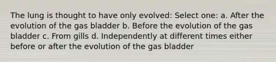 The lung is thought to have only evolved: Select one: a. After the evolution of the gas bladder b. Before the evolution of the gas bladder c. From gills d. Independently at different times either before or after the evolution of the gas bladder