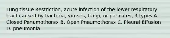 Lung tissue Restriction, acute infection of the lower respiratory tract caused by bacteria, viruses, fungi, or parasites, 3 types A. Closed Penumothorax B. Open Pneumothorax C. Pleural Effusion D. pneumonia