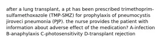 after a lung transplant, a pt has been prescribed trimethoprim-sulfamethoxazole (TMP-SMZ) for prophylaxis of pneumocystis jiroveci pneumonia (PJP). the nurse provides the patient with information about adverse effect of the medication? A-infection B-anaphylaxis C-photosensitivity D-transplant rejection