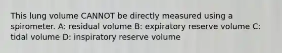 This lung volume CANNOT be directly measured using a spirometer. A: residual volume B: expiratory reserve volume C: tidal volume D: inspiratory reserve volume