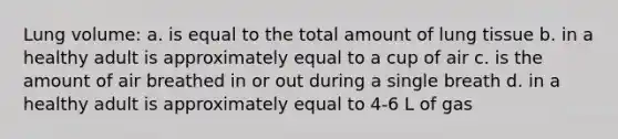 Lung volume: a. is equal to the total amount of lung tissue b. in a healthy adult is approximately equal to a cup of air c. is the amount of air breathed in or out during a single breath d. in a healthy adult is approximately equal to 4-6 L of gas