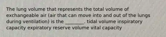 The lung volume that represents the total volume of exchangeable air (air that can move into and out of the lungs during ventilation) is the ________. tidal volume inspiratory capacity expiratory reserve volume vital capacity