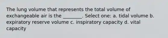 The lung volume that represents the total volume of exchangeable air is the ________. Select one: a. tidal volume b. expiratory reserve volume c. inspiratory capacity d. vital capacity