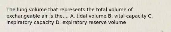 The lung volume that represents the total volume of exchangeable air is the.... A. tidal volume B. vital capacity C. inspiratory capacity D. expiratory reserve volume