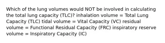 Which of the lung volumes would NOT be involved in calculating the total lung capacity (TLC)? inhalation volume = Total Lung Capacity (TLC) tidal volume = Vital Capacity (VC) residual volume = Functional Residual Capacity (FRC) inspiratory reserve volume = Inspiratory Capacity (IC)