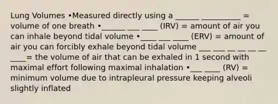 Lung Volumes •Measured directly using a ______ __________ = volume of one breath •______ ___ ____ (IRV) = amount of air you can inhale beyond tidal volume •____ ___ ____ (ERV) = amount of air you can forcibly exhale beyond tidal volume ___ ___ __ __ __ __ ____= the volume of air that can be exhaled in 1 second with maximal effort following maximal inhalation •___ ____ (RV) = minimum volume due to intrapleural pressure keeping alveoli slightly inflated