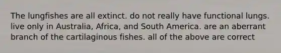 The lungfishes are all extinct. do not really have functional lungs. live only in Australia, Africa, and South America. are an aberrant branch of the cartilaginous fishes. all of the above are correct