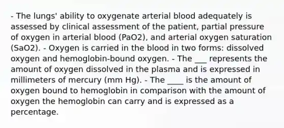 - The lungs' ability to oxygenate arterial blood adequately is assessed by clinical assessment of the patient, partial pressure of oxygen in arterial blood (PaO2), and arterial oxygen saturation (SaO2). - Oxygen is carried in the blood in two forms: dissolved oxygen and hemoglobin-bound oxygen. - The ___ represents the amount of oxygen dissolved in the plasma and is expressed in millimeters of mercury (mm Hg). - The ____ is the amount of oxygen bound to hemoglobin in comparison with the amount of oxygen the hemoglobin can carry and is expressed as a percentage.