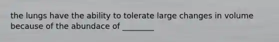 the lungs have the ability to tolerate large changes in volume because of the abundace of ________