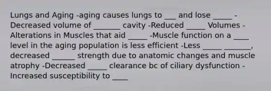 Lungs and Aging -aging causes lungs to ___ and lose _____ -Decreased volume of _______ cavity -Reduced _____ Volumes -Alterations in Muscles that aid _____ -Muscle function on a ____ level in the aging population is less efficient -Less _____ _______, decreased ______ strength due to anatomic changes and muscle atrophy -Decreased _____ clearance bc of ciliary dysfunction -Increased susceptibility to ____