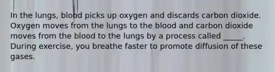 In the lungs, blood picks up oxygen and discards carbon dioxide. Oxygen moves from the lungs to the blood and carbon dioxide moves from the blood to the lungs by a process called _____. During exercise, you breathe faster to promote diffusion of these gases.