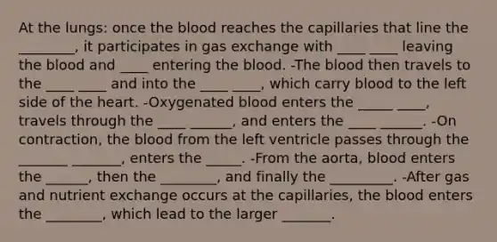 At the lungs: once <a href='https://www.questionai.com/knowledge/k7oXMfj7lk-the-blood' class='anchor-knowledge'>the blood</a> reaches the capillaries that line the ________, it participates in <a href='https://www.questionai.com/knowledge/kU8LNOksTA-gas-exchange' class='anchor-knowledge'>gas exchange</a> with ____ ____ leaving the blood and ____ entering the blood. -The blood then travels to the ____ ____ and into the ____ ____, which carry blood to the left side of <a href='https://www.questionai.com/knowledge/kya8ocqc6o-the-heart' class='anchor-knowledge'>the heart</a>. -Oxygenated blood enters the _____ ____, travels through the ____ ______, and enters the ____ ______. -On contraction, the blood from the left ventricle passes through the _______ _______, enters the _____. -From the aorta, blood enters the ______, then the ________, and finally the _________. -After gas and nutrient exchange occurs at the capillaries, the blood enters the ________, which lead to the larger _______.