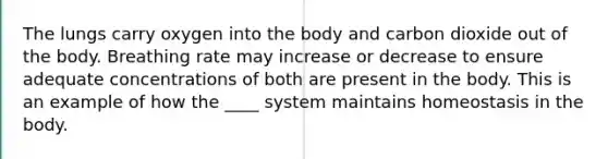 The lungs carry oxygen into the body and carbon dioxide out of the body. Breathing rate may increase or decrease to ensure adequate concentrations of both are present in the body. This is an example of how the ____ system maintains homeostasis in the body.