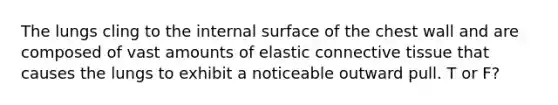 The lungs cling to the internal surface of the chest wall and are composed of vast amounts of elastic connective tissue that causes the lungs to exhibit a noticeable outward pull. T or F?