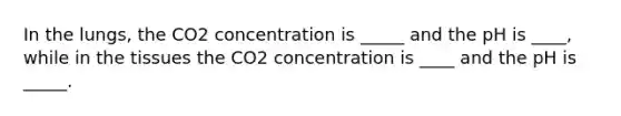 In the lungs, the CO2 concentration is _____ and the pH is ____, while in the tissues the CO2 concentration is ____ and the pH is _____.