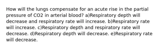 How will the lungs compensate for an acute rise in the partial pressure of CO2 in arterial blood? a)Respiratory depth will decrease and respiratory rate will increase. b)Respiratory rate will increase. c)Respiratory depth and respiratory rate will decrease. d)Respiratory depth will decrease. e)Respiratory rate will decrease.