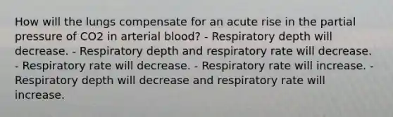 How will the lungs compensate for an acute rise in the partial pressure of CO2 in arterial blood? - Respiratory depth will decrease. - Respiratory depth and respiratory rate will decrease. - Respiratory rate will decrease. - Respiratory rate will increase. - Respiratory depth will decrease and respiratory rate will increase.