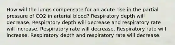 How will the lungs compensate for an acute rise in the partial pressure of CO2 in arterial blood? Respiratory depth will decrease. Respiratory depth will decrease and respiratory rate will increase. Respiratory rate will decrease. Respiratory rate will increase. Respiratory depth and respiratory rate will decrease.