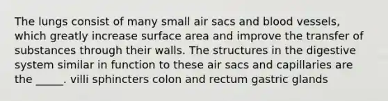 The lungs consist of many small air sacs and blood vessels, which greatly increase surface area and improve the transfer of substances through their walls. The structures in the digestive system similar in function to these air sacs and capillaries are the _____. villi sphincters colon and rectum gastric glands