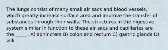 The lungs consist of many small air sacs and blood vessels, which greatly increase surface area and improve the transfer of substances through their walls. The structures in the digestive system similar in function to these air sacs and capillaries are the _____. A) sphincters B) colon and rectum C) gastric glands D) villi