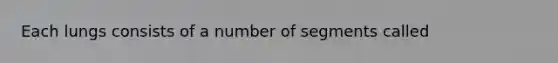 Each lungs consists of a number of segments called