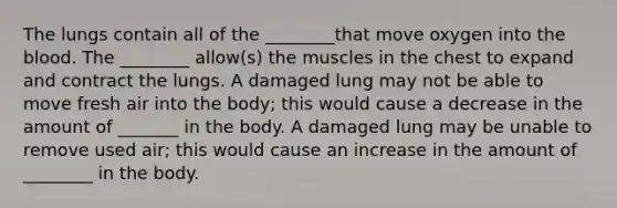 The lungs contain all of the ________that move oxygen into <a href='https://www.questionai.com/knowledge/k7oXMfj7lk-the-blood' class='anchor-knowledge'>the blood</a>. The ________ allow(s) the muscles in the chest to expand and contract the lungs. A damaged lung may not be able to move fresh air into the body; this would cause a decrease in the amount of _______ in the body. A damaged lung may be unable to remove used air; this would cause an increase in the amount of ________ in the body.