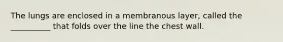 The lungs are enclosed in a membranous layer, called the __________ that folds over the line the chest wall.