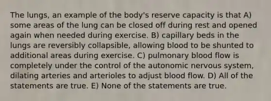 The lungs, an example of the body's reserve capacity is that A) some areas of the lung can be closed off during rest and opened again when needed during exercise. B) capillary beds in the lungs are reversibly collapsible, allowing blood to be shunted to additional areas during exercise. C) pulmonary blood flow is completely under the control of the autonomic nervous system, dilating arteries and arterioles to adjust blood flow. D) All of the statements are true. E) None of the statements are true.