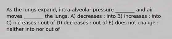 As the lungs expand, intra-alveolar pressure ________ and air moves ________ the lungs. A) decreases : into B) increases : into C) increases : out of D) decreases : out of E) does not change : neither into nor out of