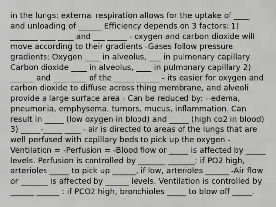 in the lungs: external respiration allows for the uptake of ____ and unloading of ______ Efficiency depends on 3 factors: 1) _______ ____ ____ and ___ _____ - oxygen and carbon dioxide will move according to their gradients -Gases follow pressure gradients: Oxygen ____ in alveolus, ___ in pulmonary capillary Carbon dioxide ____ in alveolus, ____ in pulmonary capillary 2) ______ and ____ ____ of the _____ ______ - its easier for oxygen and carbon dioxide to diffuse across thing membrane, and alveoli provide a large surface area - Can be reduced by: --edema, pneumonia, emphysema, tumors, mucus, inflammation. Can result in _____ (low oxygen in blood) and _____ (high co2 in blood) 3) _____-_____ ____ - air is directed to areas of the lungs that are well perfused with capillary beds to pick up the oxygen -Ventilation = -Perfusion = -Blood flow or _____ is affected by _____ levels. Perfusion is controlled by _______ _______: if PO2 high, arterioles _____ to pick up ______, if low, arterioles ______ -Air flow or _______ is affected by ______ levels. Ventilation is controlled by ______ ______ : if PCO2 high, bronchioles _____ to blow off _____.