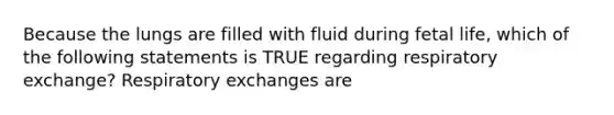 Because the lungs are filled with fluid during fetal life, which of the following statements is TRUE regarding respiratory exchange? Respiratory exchanges are